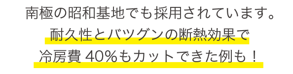 南極の昭和基地でも採用されています。耐久性とバツグンの断熱効果で冷房費40パーセントカットできた例も！