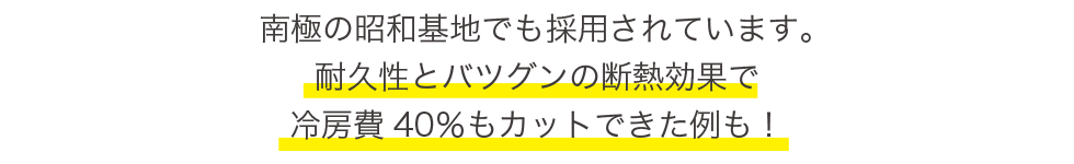 南極の昭和基地でも採用されています。耐久性とバツグンの断熱効果で冷房費40パーセントカットできた例も！