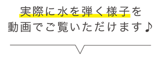 実際に水を弾く様子を動画でご覧いただけます